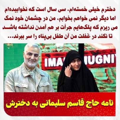 ‏دخترم خیلی خسته‌ام. سی سال است که نخوابیده‌ام اما دیگر نمی خواهم بخوابم. من در چشمان خود نمک می ریزم که پلک‌هایم جرأت بر هم آمدن نداشته باشــد تا نکند در غفلت من آن طفل بی‌پناه را سر ببرند...
نامه حاج قاسم سلیمانی به دخترش